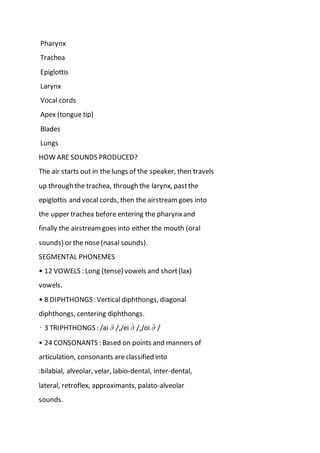 Pharynx
Trachea
Epiglottis
Larynx
Vocal cords
Apex (tongue tip)
Blades
Lungs
HOW ARE SOUNDS PRODUCED?
The air starts out in the lungs of the speaker, then travels
up through the trachea, through the larynx, pastthe
epiglottis and vocal cords, then the airstream goes into
the upper trachea before entering the pharynxand
finally the airstreamgoes into either the mouth (oral
sounds) or the nose(nasal sounds).
SEGMENTAL PHONEMES
• 12 VOWELS : Long (tense) vowels and short(lax)
vowels.
• 8 DIPHTHONGS: Vertical diphthongs, diagonal
diphthongs, centering diphthongs.
• 3 TRIPHTHONGS : /ai∂/,/ei∂/,/oi∂/
• 24 CONSONANTS : Based on points and manners of
articulation, consonants areclassified into
:bilabial, alveolar, velar, labio-dental, inter-dental,
lateral, retroflex, approximants, palato-alveolar
sounds.
 