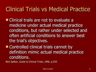 Clinical Trials vs Medical Practice Clinical trails are not to evaluate a medicine under actual medical practice conditions, but rather under selected and often artificial conditions to answer best the trial’s objectives. Controlled clinical trials cannot by definition mimic actual medical practice conditions. Bert Spilker, Guide to Clinical Trials, 1996, p.554 