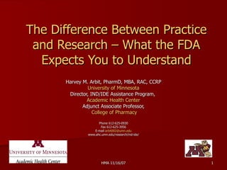 The Difference Between Practice and Research – What the FDA Expects You to Understand Harvey M. Arbit, PharmD, MBA, RAC, CCRP University of Minnesota Director, IND/IDE Assistance Program,  Academic Health Center Adjunct Associate Professor, College of Pharmacy Phone 612-625-0930 Fax 612-625-3956 E-mail  [email_address] www.ahc.umn.edu/research/ind-ide/ 