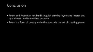 Conclusion
• Poem and Prose can not be distinguish only by rhyme and meter but
by ultimate and immediate purpose
• Poem is a form of poetry while the poetry is the art of creating poem
 
