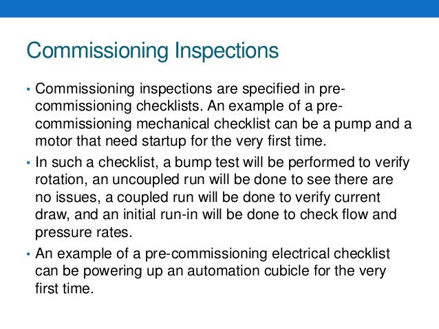 Commissioning Inspections
• Commissioning inspections are specified in pre-
commissioning checklists. An example of a pre-
commissioning mechanical checklist can be a pump and a
motor that need startup for the very first time.
• In such a checklist, a bump test will be performed to verify
rotation, an uncoupled run will be done to see there are
no issues, a coupled run will be done to verify current
draw, and an initial run-in will be done to check flow and
pressure rates.
• An example of a pre-commissioning electrical checklist
can be powering up an automation cubicle for the very
first time.
 