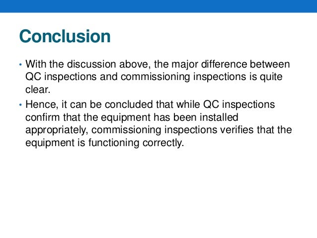 Conclusion
• With the discussion above, the major difference between
QC inspections and commissioning inspections is quite
clear.
• Hence, it can be concluded that while QC inspections
confirm that the equipment has been installed
appropriately, commissioning inspections verifies that the
equipment is functioning correctly.
 