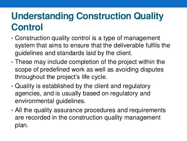 Understanding Construction Quality
Control
• Construction quality control is a type of management
system that aims to ensure that the deliverable fulfils the
guidelines and standards laid by the client.
• These may include completion of the project within the
scope of predefined work as well as avoiding disputes
throughout the project’s life cycle.
• Quality is established by the client and regulatory
agencies, and is usually based on regulatory and
environmental guidelines.
• All the quality assurance procedures and requirements
are recorded in the construction quality management
plan.
 