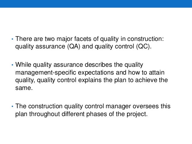 • There are two major facets of quality in construction:
quality assurance (QA) and quality control (QC).
• While quality assurance describes the quality
management-specific expectations and how to attain
quality, quality control explains the plan to achieve the
same.
• The construction quality control manager oversees this
plan throughout different phases of the project.
 