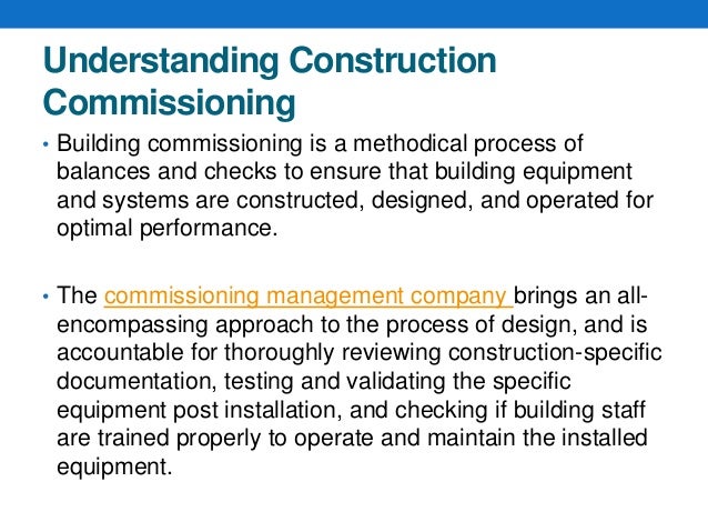 Understanding Construction
Commissioning
• Building commissioning is a methodical process of
balances and checks to ensure that building equipment
and systems are constructed, designed, and operated for
optimal performance.
• The commissioning management company brings an all-
encompassing approach to the process of design, and is
accountable for thoroughly reviewing construction-specific
documentation, testing and validating the specific
equipment post installation, and checking if building staff
are trained properly to operate and maintain the installed
equipment.
 