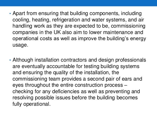 • Apart from ensuring that building components, including
cooling, heating, refrigeration and water systems, and air
handling work as they are expected to be, commissioning
companies in the UK also aim to lower maintenance and
operational costs as well as improve the building’s energy
usage.
• Although installation contractors and design professionals
are eventually accountable for testing building systems
and ensuring the quality of the installation, the
commissioning team provides a second pair of ears and
eyes throughout the entire construction process –
checking for any deficiencies as well as preventing and
resolving possible issues before the building becomes
fully operational.
 