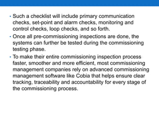 • Such a checklist will include primary communication
checks, set-point and alarm checks, monitoring and
control checks, loop checks, and so forth.
• Once all pre-commissioning inspections are done, the
systems can further be tested during the commissioning
testing phase.
• To make their entire commissioning inspection process
faster, smoother and more efficient, most commissioning
management companies rely on advanced commissioning
management software like Cobia that helps ensure clear
tracking, traceability and accountability for every stage of
the commissioning process.
 