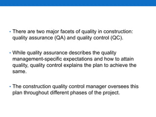 • There are two major facets of quality in construction:
quality assurance (QA) and quality control (QC).
• While quality assurance describes the quality
management-specific expectations and how to attain
quality, quality control explains the plan to achieve the
same.
• The construction quality control manager oversees this
plan throughout different phases of the project.
 
