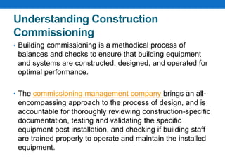 Understanding Construction
Commissioning
• Building commissioning is a methodical process of
balances and checks to ensure that building equipment
and systems are constructed, designed, and operated for
optimal performance.
• The commissioning management company brings an all-
encompassing approach to the process of design, and is
accountable for thoroughly reviewing construction-specific
documentation, testing and validating the specific
equipment post installation, and checking if building staff
are trained properly to operate and maintain the installed
equipment.
 