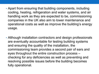 • Apart from ensuring that building components, including
cooling, heating, refrigeration and water systems, and air
handling work as they are expected to be, commissioning
companies in the UK also aim to lower maintenance and
operational costs as well as improve the building’s energy
usage.
• Although installation contractors and design professionals
are eventually accountable for testing building systems
and ensuring the quality of the installation, the
commissioning team provides a second pair of ears and
eyes throughout the entire construction process –
checking for any deficiencies as well as preventing and
resolving possible issues before the building becomes
fully operational.
 