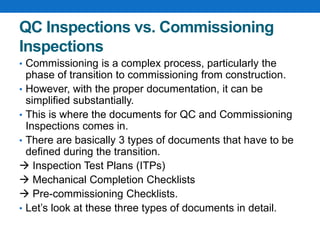 QC Inspections vs. Commissioning
Inspections
• Commissioning is a complex process, particularly the
phase of transition to commissioning from construction.
• However, with the proper documentation, it can be
simplified substantially.
• This is where the documents for QC and Commissioning
Inspections comes in.
• There are basically 3 types of documents that have to be
defined during the transition.
 Inspection Test Plans (ITPs)
 Mechanical Completion Checklists
 Pre-commissioning Checklists.
• Let’s look at these three types of documents in detail.
 