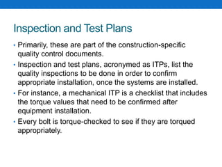 Inspection and Test Plans
• Primarily, these are part of the construction-specific
quality control documents.
• Inspection and test plans, acronymed as ITPs, list the
quality inspections to be done in order to confirm
appropriate installation, once the systems are installed.
• For instance, a mechanical ITP is a checklist that includes
the torque values that need to be confirmed after
equipment installation.
• Every bolt is torque-checked to see if they are torqued
appropriately.
 