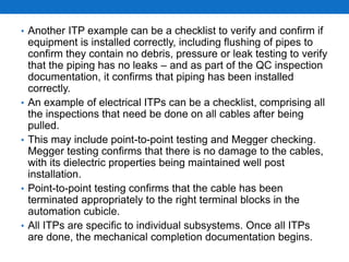 • Another ITP example can be a checklist to verify and confirm if
equipment is installed correctly, including flushing of pipes to
confirm they contain no debris, pressure or leak testing to verify
that the piping has no leaks – and as part of the QC inspection
documentation, it confirms that piping has been installed
correctly.
• An example of electrical ITPs can be a checklist, comprising all
the inspections that need be done on all cables after being
pulled.
• This may include point-to-point testing and Megger checking.
Megger testing confirms that there is no damage to the cables,
with its dielectric properties being maintained well post
installation.
• Point-to-point testing confirms that the cable has been
terminated appropriately to the right terminal blocks in the
automation cubicle.
• All ITPs are specific to individual subsystems. Once all ITPs
are done, the mechanical completion documentation begins.
 