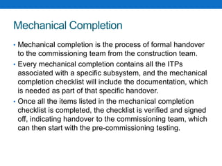 Mechanical Completion
• Mechanical completion is the process of formal handover
to the commissioning team from the construction team.
• Every mechanical completion contains all the ITPs
associated with a specific subsystem, and the mechanical
completion checklist will include the documentation, which
is needed as part of that specific handover.
• Once all the items listed in the mechanical completion
checklist is completed, the checklist is verified and signed
off, indicating handover to the commissioning team, which
can then start with the pre-commissioning testing.
 