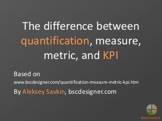 The difference between
quantification, measure,
metric, and KPI
Based on
www.bscdesigner.com/quantification-measure-metric-kpi.htm
By Aleksey Savkin, bscdesigner.com
BSC DESIGNER
 