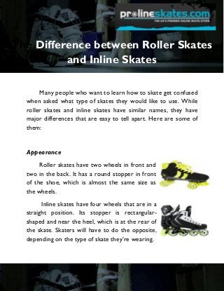 The Difference between Roller Skates
and Inline Skates
Many people who want to learn how to skate get confused
when asked what type of skates they would like to use. While
roller skates and inline skates have similar names, they have
major differences that are easy to tell apart. Here are some of
them:

Appearance
Roller skates have two wheels in front and
two in the back. It has a round stopper in front
of the shoe, which is almost the same size as
the wheels.
Inline skates have four wheels that are in a
straight position. Its stopper is rectangularshaped and near the heel, which is at the rear of
the skate. Skaters will have to do the opposite,
depending on the type of skate they’re wearing.

 