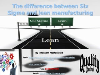 The difference between Six
Sigma and lean manufacturing
By : Hossam Mostafa Eid
Web: https://eg.linkedin.com/in/hossam-moustafa-
7482a23b
https://www.facebook.com/groups/QC.QA.TQM
Mob: 01004607950
Email: eng.hossam7@yahoo.com
1
 
