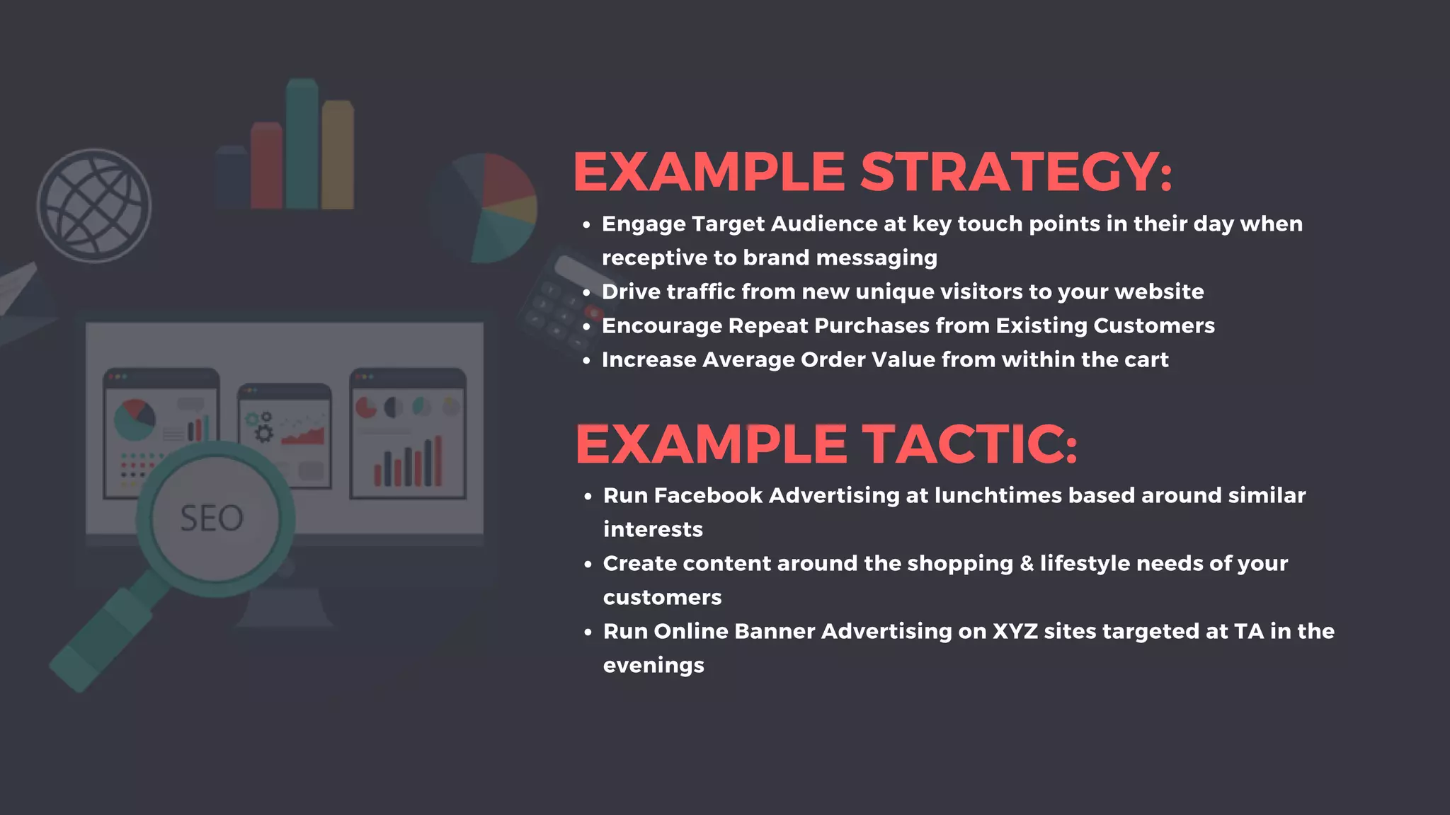 EXAMPLE STRATEGY:
Engage Target Audience at key touch points in their day when
receptive to brand messaging
Drive traffic from new unique visitors to your website
Encourage Repeat Purchases from Existing Customers
Increase Average Order Value from within the cart
EXAMPLE TACTIC:
Run Facebook Advertising at lunchtimes based around similar
interests
Create content around the shopping & lifestyle needs of your
customers
Run Online Banner Advertising on XYZ sites targeted at TA in the
evenings
 