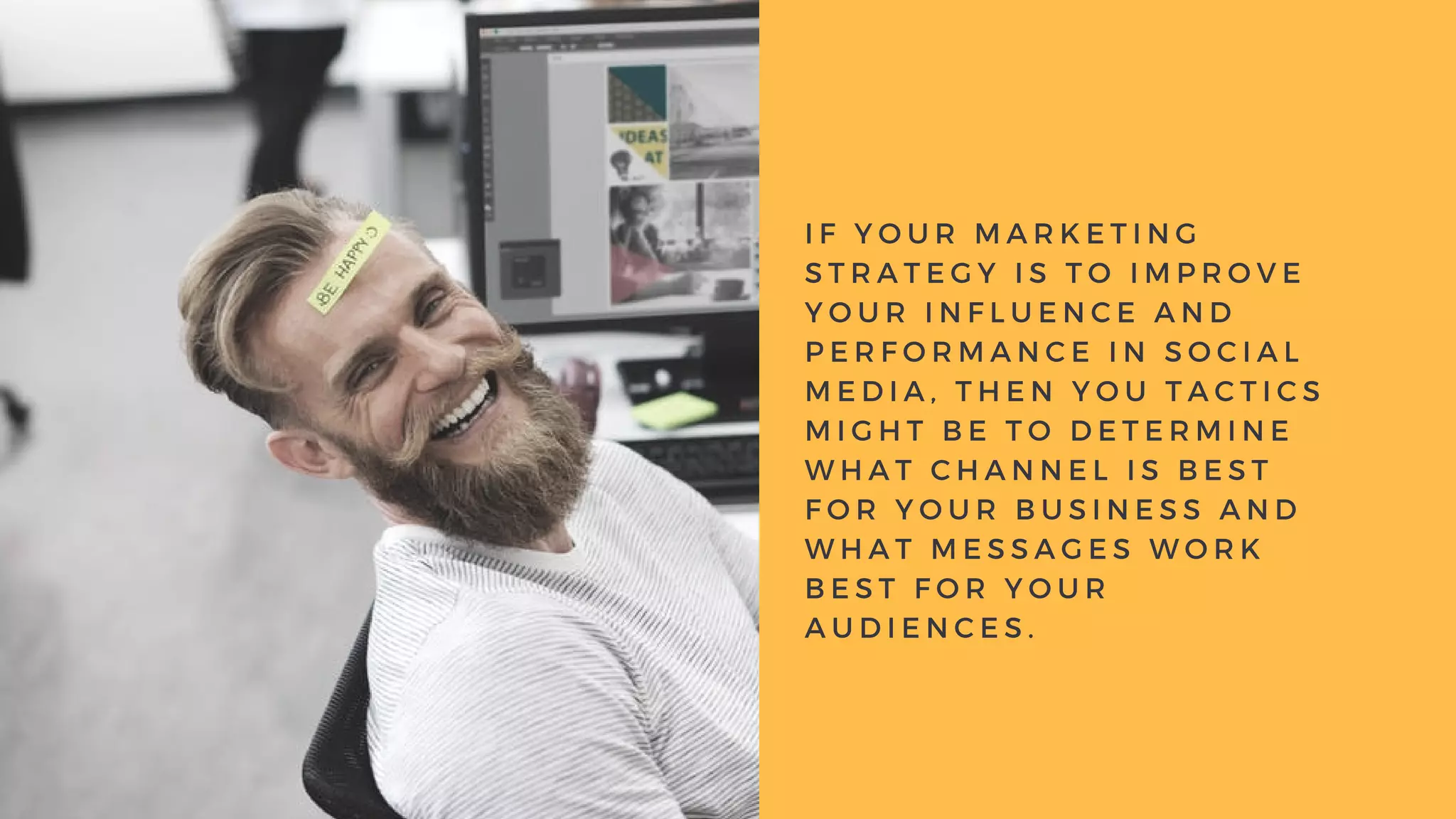 I F Y O U R M A R K E T I N G
S T R A T E G Y I S T O I M P R O V E
Y O U R I N F L U E N C E A N D
P E R F O R M A N C E I N S O C I A L
M E D I A , T H E N Y O U T A C T I C S
M I G H T B E T O D E T E R M I N E
W H A T C H A N N E L I S B E S T
F O R Y O U R B U S I N E S S A N D
W H A T M E S S A G E S W O R K
B E S T F O R Y O U R
A U D I E N C E S .
 