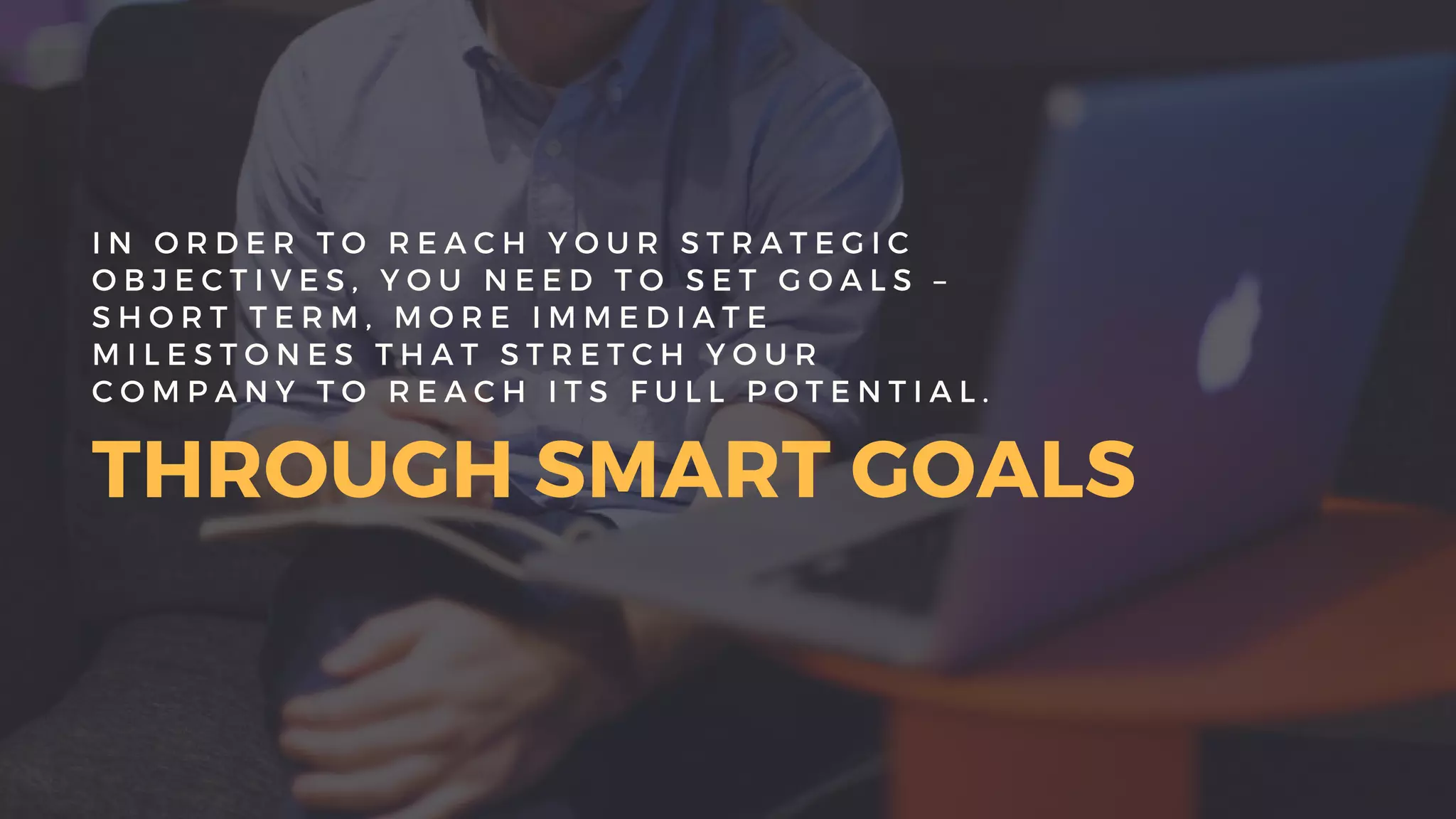 THROUGH SMART GOALS
I N O R D E R T O R E A C H Y O U R S T R A T E G I C
O B J E C T I V E S , Y O U N E E D T O S E T G O A L S –
S H O R T T E R M , M O R E I M M E D I A T E
M I L E S T O N E S T H A T S T R E T C H Y O U R
C O M P A N Y T O R E A C H I T S F U L L P O T E N T I A L .
 