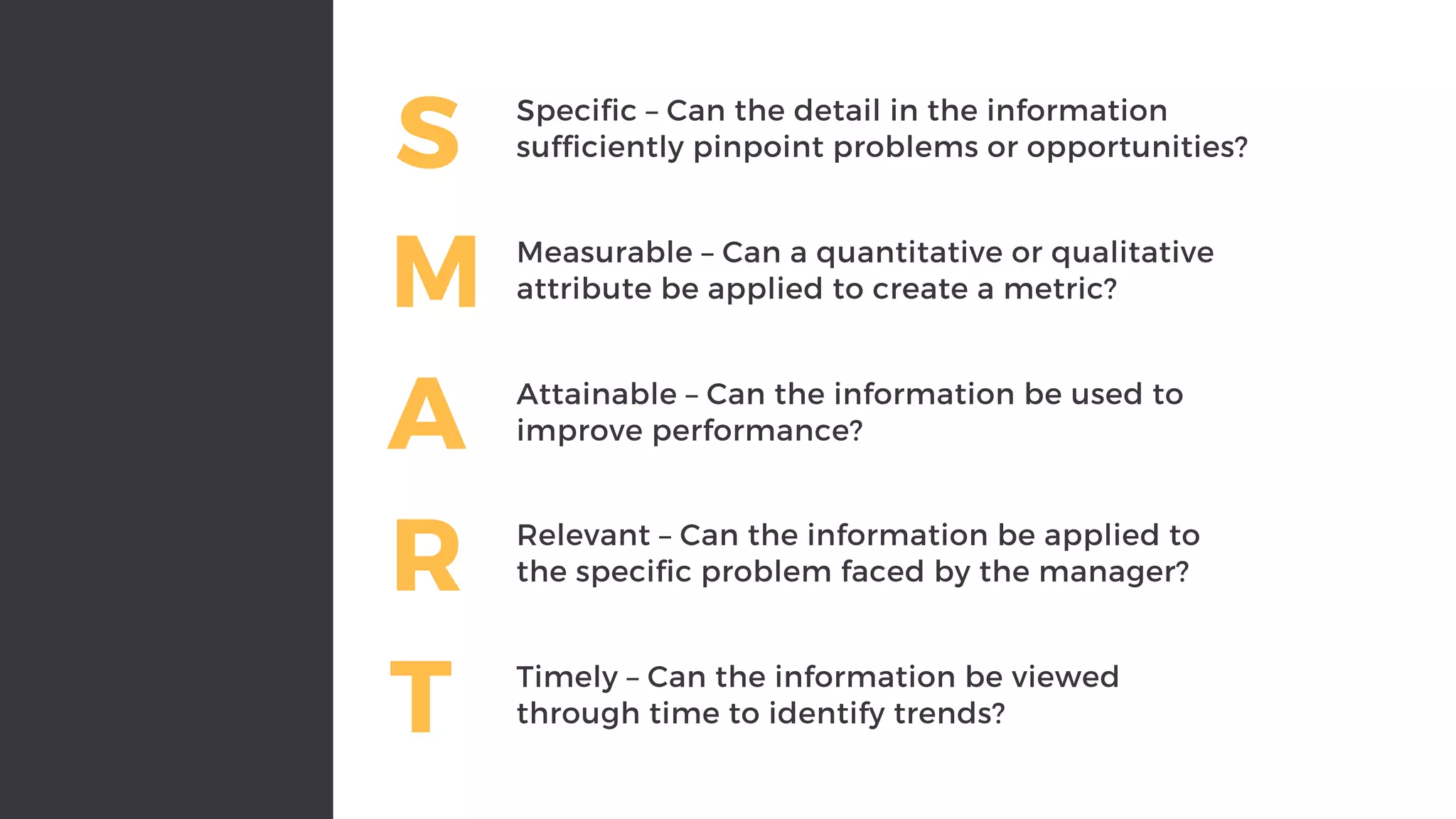 S Specific – Can the detail in the information
sufficiently pinpoint problems or opportunities?
M Measurable – Can a quantitative or qualitative
attribute be applied to create a metric?
A Attainable – Can the information be used to
improve performance?
R Relevant – Can the information be applied to
the specific problem faced by the manager?
T Timely – Can the information be viewed
through time to identify trends?
 
