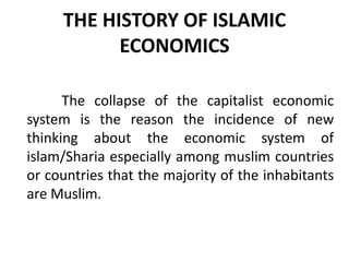 THE HISTORY OF ISLAMIC
ECONOMICS
The collapse of the capitalist economic
system is the reason the incidence of new
thinking about the economic system of
islam/Sharia especially among muslim countries
or countries that the majority of the inhabitants
are Muslim.
 