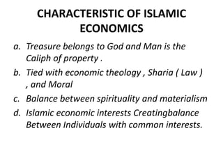 CHARACTERISTIC OF ISLAMIC
ECONOMICS
a. Treasure belongs to God and Man is the
Caliph of property .
b. Tied with economic theology , Sharia ( Law )
, and Moral
c. Balance between spirituality and materialism
d. Islamic economic interests Creatingbalance
Between Individuals with common interests.
 