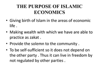 THE PURPOSE OF ISLAMIC
ECONOMICS
• Giving birth of Islam in the areas of economic
life .
• Making wealth with which we have are able to
practice as zakat .
• Provide the solemn to the community .
• To be self-sufficient so it does not depend on
the other party . Thus it can live in freedom by
not regulated by other parties .
 