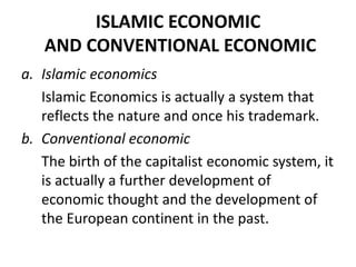 ISLAMIC ECONOMIC
AND CONVENTIONAL ECONOMIC
a. Islamic economics
Islamic Economics is actually a system that
reflects the nature and once his trademark.
b. Conventional economic
The birth of the capitalist economic system, it
is actually a further development of
economic thought and the development of
the European continent in the past.
 