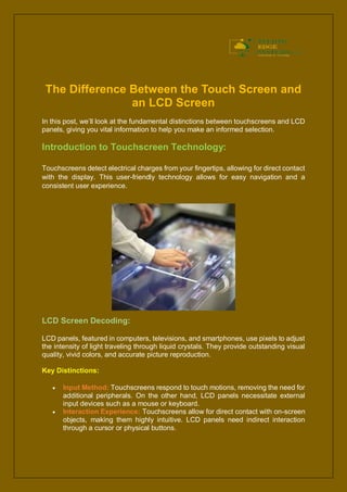 The Difference Between the Touch Screen and
an LCD Screen
In this post, we’ll look at the fundamental distinctions between touchscreens and LCD
panels, giving you vital information to help you make an informed selection.
Introduction to Touchscreen Technology:
Touchscreens detect electrical charges from your fingertips, allowing for direct contact
with the display. This user-friendly technology allows for easy navigation and a
consistent user experience.
LCD Screen Decoding:
LCD panels, featured in computers, televisions, and smartphones, use pixels to adjust
the intensity of light traveling through liquid crystals. They provide outstanding visual
quality, vivid colors, and accurate picture reproduction.
Key Distinctions:
 Input Method: Touchscreens respond to touch motions, removing the need for
additional peripherals. On the other hand, LCD panels necessitate external
input devices such as a mouse or keyboard.
 Interaction Experience: Touchscreens allow for direct contact with on-screen
objects, making them highly intuitive. LCD panels need indirect interaction
through a cursor or physical buttons.
 