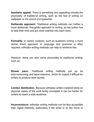 Aesthetic appeal: There is something very appealing virtually the
physicality of traditional writing, such as the feel of writing on
wallpaper or the sound of a typewriter.
Deliberate approach: Traditional writing methods can further a
more deliberate, thoughtful approach to writing, as the author has
to take their time and put more exertion into each word.
Formality: In certain contexts, such as academic writing, a more
dinner dress approach to language and grammar is often
required. orthodox writing methods can help to reinforce this.
However, there are also some downsides to traditional writing,
such as:
Slower pace: Traditional writing methods put up be
time-consuming and labor-intensive, which tin makes it difficult for
writers to produce work quickly.
Limited distribution: Because orthodox written material relies on
physical copies of the work being circulated, it can be harder for
writers to reach a wide audience.
Inconvenience: orthodox writing methods can be less accessible
than digital methods, particularly if the writer is on the move or
 