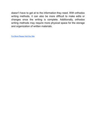 doesn’t have to get at to the information they need. With orthodox
writing methods, it can also be more difficult to make edits or
changes once the writing is complete. Additionally, orthodox
writing methods may require more physical space for the storage
and organization of written materials.
For More Please Visit Our Site
 
