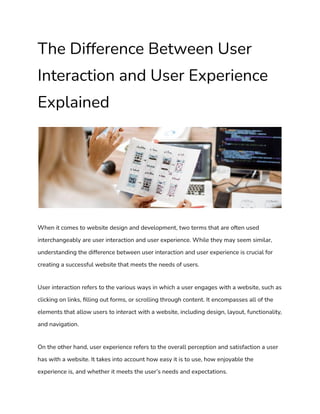 The Difference Between User
Interaction and User Experience
Explained
When it comes to website design and development, two terms that are often used
interchangeably are user interaction and user experience. While they may seem similar,
understanding the difference between user interaction and user experience is crucial for
creating a successful website that meets the needs of users.
User interaction refers to the various ways in which a user engages with a website, such as
clicking on links, filling out forms, or scrolling through content. It encompasses all of the
elements that allow users to interact with a website, including design, layout, functionality,
and navigation.
On the other hand, user experience refers to the overall perception and satisfaction a user
has with a website. It takes into account how easy it is to use, how enjoyable the
experience is, and whether it meets the user’s needs and expectations.
 