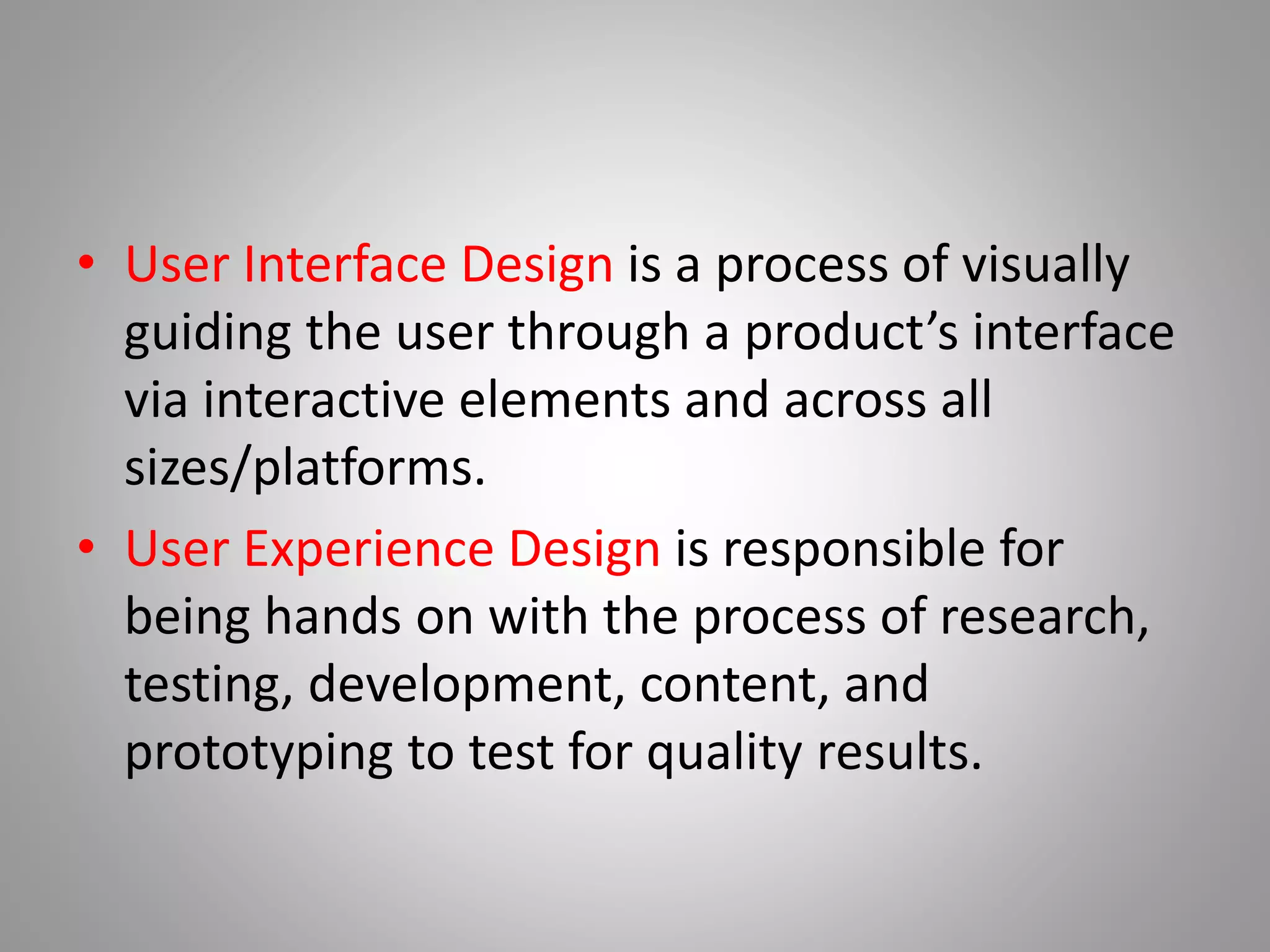 • User Interface Design is a process of visually
guiding the user through a product’s interface
via interactive elements and across all
sizes/platforms.
• User Experience Design is responsible for
being hands on with the process of research,
testing, development, content, and
prototyping to test for quality results.