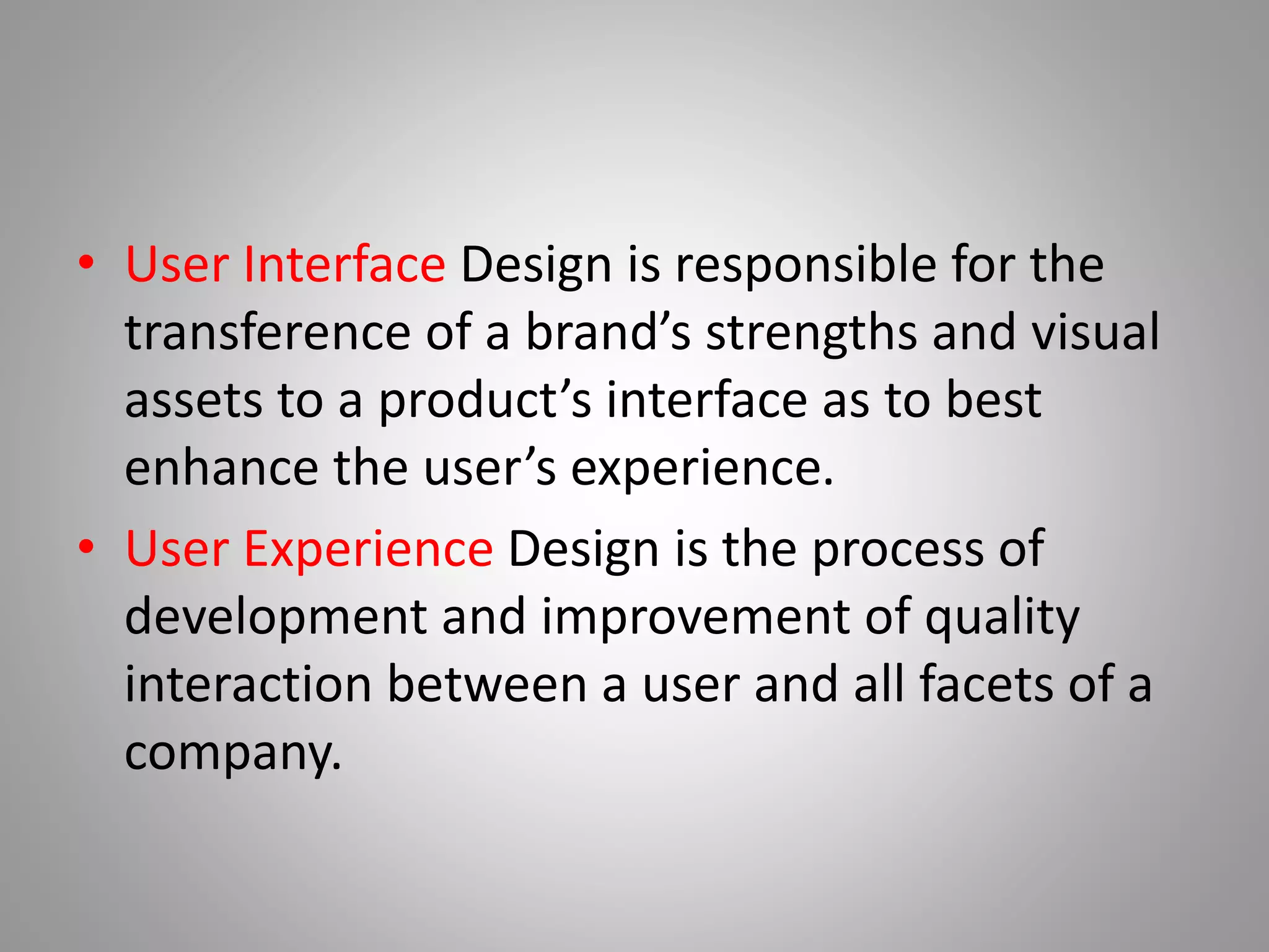 • User Interface Design is responsible for the
transference of a brand’s strengths and visual
assets to a product’s interface as to best
enhance the user’s experience.
• User Experience Design is the process of
development and improvement of quality
interaction between a user and all facets of a
company.