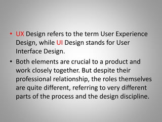 • UX Design refers to the term User Experience
Design, while UI Design stands for User
Interface Design.
• Both elements are crucial to a product and
work closely together. But despite their
professional relationship, the roles themselves
are quite different, referring to very different
parts of the process and the design discipline.
 