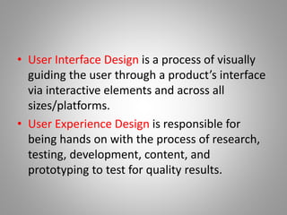 • User Interface Design is a process of visually
guiding the user through a product’s interface
via interactive elements and across all
sizes/platforms.
• User Experience Design is responsible for
being hands on with the process of research,
testing, development, content, and
prototyping to test for quality results.
 