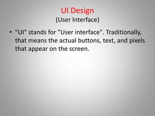 UI Design
(User Interface)
• "UI" stands for "User interface". Traditionally,
that means the actual buttons, text, and pixels
that appear on the screen.
 
