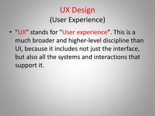 UX Design
(User Experience)
• "UX" stands for "User experience". This is a
much broader and higher-level discipline than
UI, because it includes not just the interface,
but also all the systems and interactions that
support it.
 