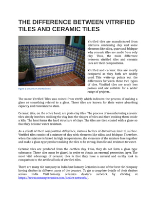 THE DIFFERENCE BETWEEN VITRIFIED
TILES AND CERAMIC TILES
Vitrified tiles are manufactured from
mixtures containing clay and some
elements like silica, quart and feldspar
why ceramic tiles are made from only
clay. Thus, the main difference
between vitrified tiles and ceramic
tiles are their compositions.
Vitrified and ceramic tiles are mostly
compared as they both are widely
used. This write-up points out the
differences between these two types
of tiles. Vitrified tiles are much less
porous and are suitable for a wider
range of projects.
The name Vitrified Tiles was coined from vitrify which indicates the process of making a
glass or something related to a glass. These tiles are known for their water absorbing
capacity and resistance to stain.
Ceramic tiles, on the other hand, are plain clay tiles. The process of manufacturing ceramic
tiles simply involves molding the clay into the shapes of tiles and then cooking them inside
a kiln. The heat forms the hard structure of clays. The tiles are then coated with a glaze so
that they become water resistant.
As a result of their composition difference, various factors of distinction tend to surface.
Vitrified tiles consist of a mixture of clay with elements like silica, and feldspar. Therefore,
when the mixture is baked in high temperatures, the elements of the mixture fuse together
and make a glass type product making the tiles to be strong, durable and resistant to water.
Ceramic tiles are produced from the earthen clay. Thus, they do not form a glass type
substance. These tiles must be glazed in order to obtain an external protection layer. The
most vital advantage of ceramic tiles is that they have a natural and earthy look in
comparison to the artificial look of vitrified tiles.
There are many tile company in India but Somany Ceramics is one of the best tile company
having dealers in different parts of the country. To get a complete details of their dealers
across India Visit Somany ceramics dealer’s network by clicking at
https://www.somanyceramics.com/dealer-network/ .
Figure 1: Ceramic Vs Vitrified Tiles
 