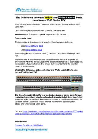 The Difference between Yellow and White Labeled Ports
on a Nexus 2300 Series FEX
What is the Difference between Yellow and White Labeled Ports on a Nexus 2300
Series FEX?
Cisco listed the port type information of Nexus 2300 series FEX.
Requirements: There are no specific requirements for this doc.
Components Used
The information in this document is based on these hardware platforms:
 Cisco Nexus 2348UPQ 10GE
 Cisco Nexus 2332TQ 10GE
The same applies to Cisco Nexus 2348TQ 10GE and Cisco Nexus 2348TQ-E 10GE
FEX.
The information in this document was created from the devices in a specific lab
environment. All of the devices used in this document started with a cleared (default)
configuration. If your network is live, ensure that you understand the potential
impact of any command.
What is the Difference between Yellow and White Labeled Ports on a
Nexus 2300 Series FEX?
The Cisco Nexus 2300 platformprovides two types of ports: ports for end-
host attachment (host interfaces) and uplink ports (fabric interfaces). Both
yellow and white colored fabric interfaces can be used to provide connectivity to the
upstream parent Cisco Nexus switch. There is no difference between yellow
labeled and white labeled uplink ports.
Info from https://www.cisco.com/c/en/us/support/docs/switches/nexus-2000-series-
fabric-extenders/212838-what-is-the-difference-between-yellow-an.html
More Related
Compare Cisco Nexus 2000 Models
 