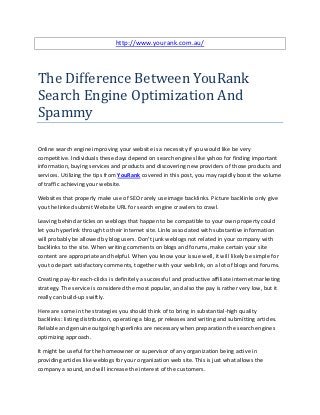 http://www.yourank.com.au/




The Difference Between YouRank
Search Engine Optimization And
Spammy

Online search engine improving your website is a necessity if you would like be very
competitive. Individuals these days depend on search engines like yahoo for finding important
information, buying services and products and discovering new providers of those products and
services. Utilizing the tips from YouRank covered in this post, you may rapidly boost the volume
of traffic achieving your website.

Websites that properly make use of SEO rarely use image backlinks. Picture backlinks only give
you the linked submit Website URL for search engine crawlers to crawl.

Leaving behind articles on weblogs that happen to be compatible to your own property could
let you hyperlink through to their internet site. Links associated with substantive information
will probably be allowed by blog users. Don't junk weblogs not related in your company with
backlinks to the site. When writing comments on blogs and forums, make certain your site
content are appropriate and helpful. When you know your issue well, it will likely be simple for
you to depart satisfactory comments, together with your weblink, on a lot of blogs and forums.

Creating pay-for each-clicks is definitely a successful and productive affiliate internet marketing
strategy. The service is considered the most popular, and also the pay is rather very low, but it
really can build-up swiftly.

Here are some in the strategies you should think of to bring in substantial-high quality
backlinks: listing distribution, operating a blog, pr releases and writing and submitting articles.
Reliable and genuine outgoing hyperlinks are necessary when preparation the search engines
optimizing approach.

It might be useful for the homeowner or supervisor of any organization being active in
providing articles like weblogs for your organization web site. This is just what allows the
company a sound, and will increase the interest of the customers.
 