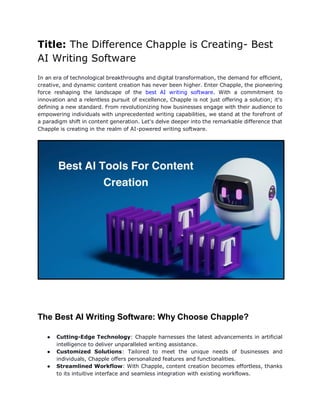 Title: The Difference Chapple is Creating- Best
AI Writing Software
In an era of technological breakthroughs and digital transformation, the demand for efficient,
creative, and dynamic content creation has never been higher. Enter Chapple, the pioneering
force reshaping the landscape of the best AI writing software. With a commitment to
innovation and a relentless pursuit of excellence, Chapple is not just offering a solution; it's
defining a new standard. From revolutionizing how businesses engage with their audience to
empowering individuals with unprecedented writing capabilities, we stand at the forefront of
a paradigm shift in content generation. Let's delve deeper into the remarkable difference that
Chapple is creating in the realm of AI-powered writing software.
The Best AI Writing Software: Why Choose Chapple?
● Cutting-Edge Technology: Chapple harnesses the latest advancements in artificial
intelligence to deliver unparalleled writing assistance.
● Customized Solutions: Tailored to meet the unique needs of businesses and
individuals, Chapple offers personalized features and functionalities.
● Streamlined Workflow: With Chapple, content creation becomes effortless, thanks
to its intuitive interface and seamless integration with existing workflows.
 