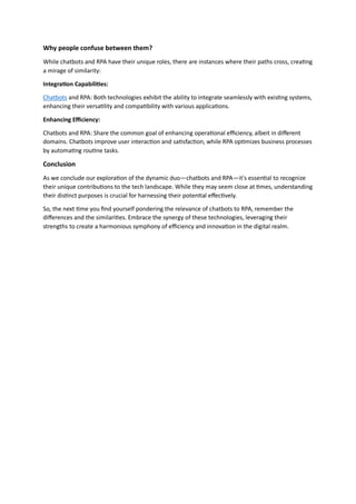 Why people confuse between them?
While chatbots and RPA have their unique roles, there are instances where their paths cross, creating
a mirage of similarity:
Integration Capabilities:
Chatbots and RPA: Both technologies exhibit the ability to integrate seamlessly with existing systems,
enhancing their versatility and compatibility with various applications.
Enhancing Efficiency:
Chatbots and RPA: Share the common goal of enhancing operational efficiency, albeit in different
domains. Chatbots improve user interaction and satisfaction, while RPA optimizes business processes
by automating routine tasks.
Conclusion
As we conclude our exploration of the dynamic duo—chatbots and RPA—it's essential to recognize
their unique contributions to the tech landscape. While they may seem close at times, understanding
their distinct purposes is crucial for harnessing their potential effectively.
So, the next time you find yourself pondering the relevance of chatbots to RPA, remember the
differences and the similarities. Embrace the synergy of these technologies, leveraging their
strengths to create a harmonious symphony of efficiency and innovation in the digital realm.
 