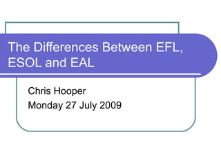 The Differences Between EFL, ESOL and EAL Chris Hooper Monday 27 July 2009 