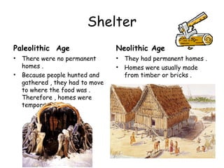 Shelter
Paleolithic Age                   Neolithic Age
•   There were no permanent       •   They had permanent homes .
    homes .                       •   Homes were usually made
•   Because people hunted and         from timber or bricks .
    gathered , they had to move
    to where the food was .
    Therefore , homes were
    temporary .]
 