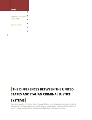 August 3rd 2010John Cabot University, English  110Danielle Ciccoli[The differences Between the United States and Italian Criminal Justice Systems]A short introduction to both the United States and Italian criminal justice systems, starting with a discussion of each countries criminal justice systems, including case studies, and ending with the author’s critical analysis of both the qualities and pitfalls of each country’s system.<br />