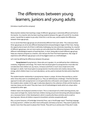 The differences between young
learners, juniors and young adults
[Introduce myself and the company]

Many teachers believe that teaching a range of different age groups is extremely difficult and hard on
the teacher. As a teacher who has been teaching students between the ages of 6 and 65 for my whole
career, I would like to explain to you why I think this is not the case, and to explain the differences
between these age groups.
It is no secret that these age groups are all extremely different from each other. This is because these
three age groups are all at very different developmental and psychological stages of their lives. Having
the opportunity to teach all of them is definitely challenging, but also extremely rewarding. As a teacher
of different age groups, one can more easily see and understand the differences between them, and the
different methodological aspects of teaching them. In short, being able to teach different age groups
helps you improve and grow as a teacher, and I tell you this from first-hand experience. My range of
experience with different age groups is one of my biggest assets as a methodologist.
Let’s start by defining the differences between the groups:
Young learners:Young learners, those who are in grades 1-4, are defined by their childishness,
creativity, imagination and energy. This means that any lesson given to young learners must take into
consideration that children are, by nature, immature and think in much more simple terms that
teenagers or adults. Each lesson given to young learners must be active and creative, because this
energy, which children have in so much abundance, can be used to motivate the kids and to help them
learn.
The student-teacher relationship in young learner classes is unique. At times they worship us, and at
other times they seem to completely ignore us. They can definitely be a challenge. I find that the best
approach to take with young learners is to be generally kind, enthusiastic and energetic; but to discipline
the students when needed. At this age it really does depend on the collection of kids and the teacher, as
now two classes are the same! They also have a lot of methodological needs which are unique when
compared to other ages.
Children need a lot of physical activities to learn. This is a natural part of a child’s learning process, but
many seem to forget this. Games that have children moving around and interacting with physical objects
are a necessary factor in their development; which is exactly why these activities work so well as
learning tools. Almost all children respond to kinesthetic activities exceptionally well.
Also, as Lynne Cameron, of Cambridge University Press, says in her20-page report “Teaching Language
to Young Learners”, children are often more enthusiastic and lively as learners. They want to please the
teacher more than they want to please their friends. They will try an activity even if they don’t really

 