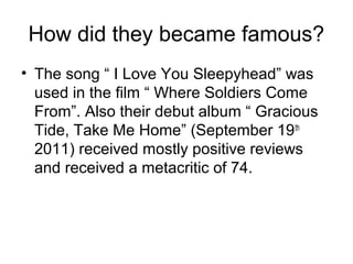 How did they became famous?
• The song “ I Love You Sleepyhead” was
used in the film “ Where Soldiers Come
From”. Also their debut album “ Gracious
Tide, Take Me Home” (September 19th
2011) received mostly positive reviews
and received a metacritic of 74.
 