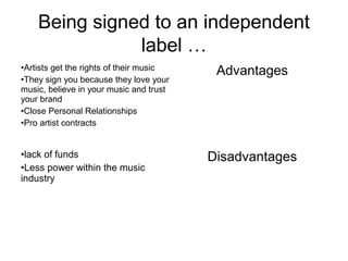 Being signed to an independent
label …
•Artists get the rights of their music
•They sign you because they love your
music, believe in your music and trust
your brand
•Close Personal Relationships
•Pro artist contracts
Advantages
•lack of funds
•Less power within the music
industry
Disadvantages
 